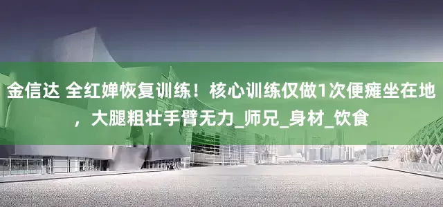 金信达 全红婵恢复训练！核心训练仅做1次便瘫坐在地，大腿粗壮手臂无力_师兄_身材_饮食