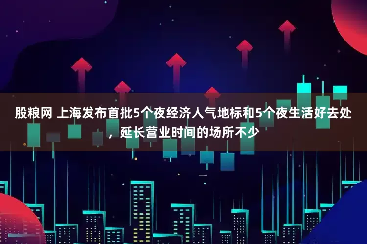 股粮网 上海发布首批5个夜经济人气地标和5个夜生活好去处，延长营业时间的场所不少