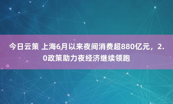 今日云策 上海6月以来夜间消费超880亿元，2.0政策助力夜经济继续领跑