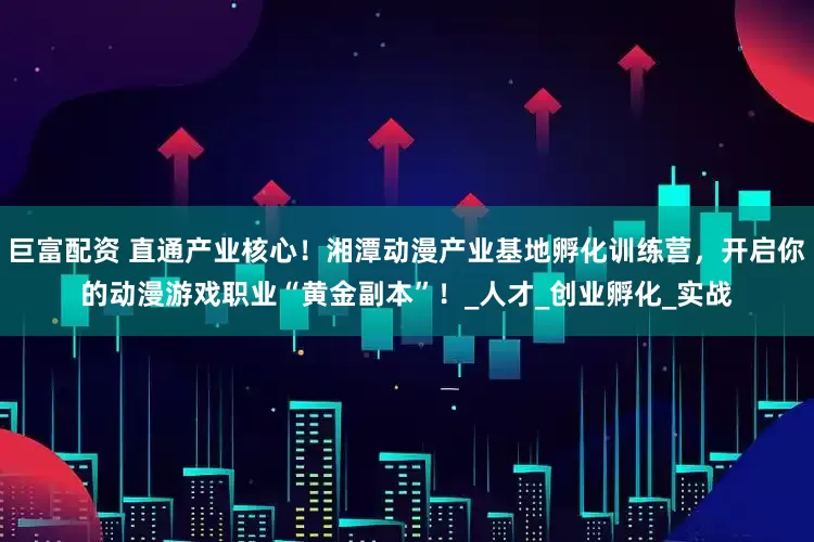 巨富配资 直通产业核心！湘潭动漫产业基地孵化训练营，开启你的动漫游戏职业“黄金副本”！_人才_创业孵化_实战