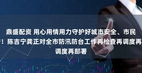 鼎盛配资 用心用情用力守护好城市安全、市民平安！陈吉宁龚正对全市防汛防台工作再检查再调度再部署