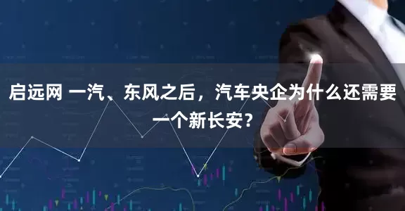 启远网 一汽、东风之后，汽车央企为什么还需要一个新长安？