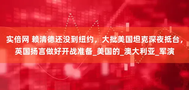 实倍网 赖清德还没到纽约，大批美国坦克深夜抵台，英国扬言做好开战准备_美国的_澳大利亚_军演