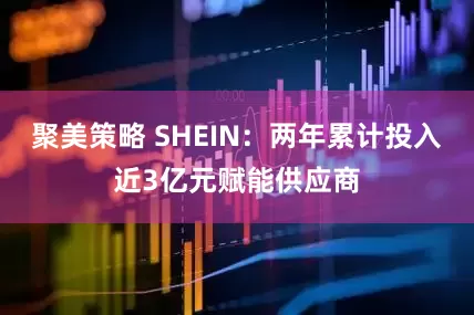 聚美策略 SHEIN：两年累计投入近3亿元赋能供应商