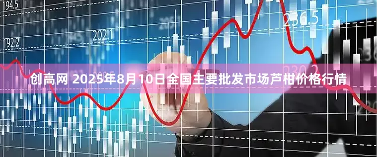 创高网 2025年8月10日全国主要批发市场芦柑价格行情