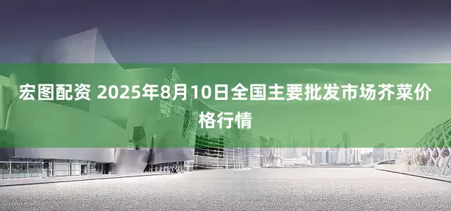 宏图配资 2025年8月10日全国主要批发市场芥菜价格行情