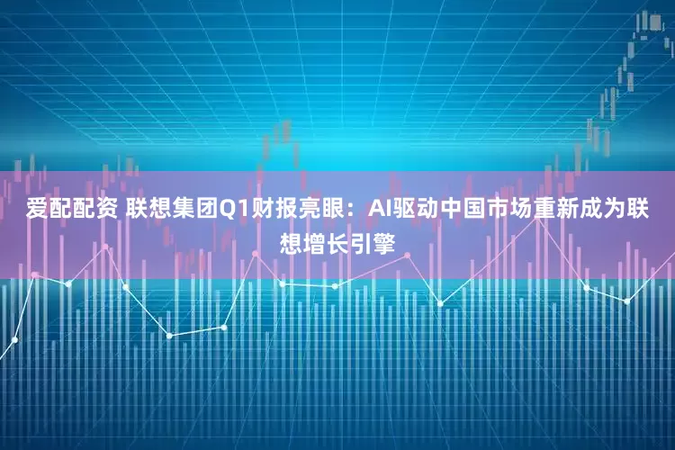 爱配配资 联想集团Q1财报亮眼：AI驱动中国市场重新成为联想增长引擎