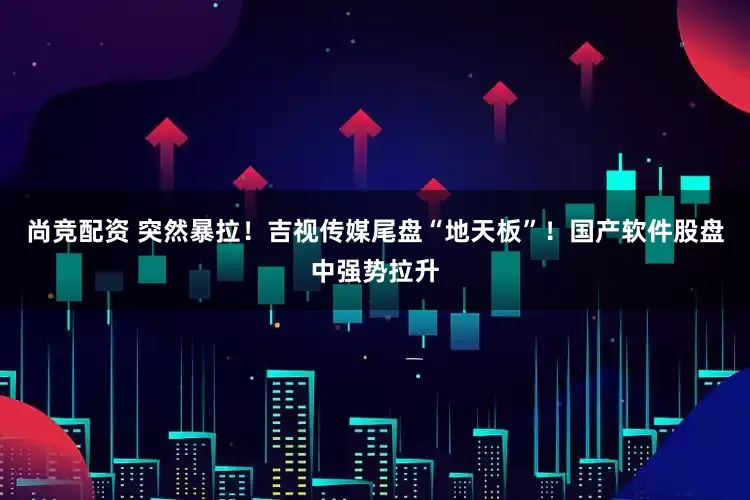 尚竞配资 突然暴拉！吉视传媒尾盘“地天板”！国产软件股盘中强势拉升