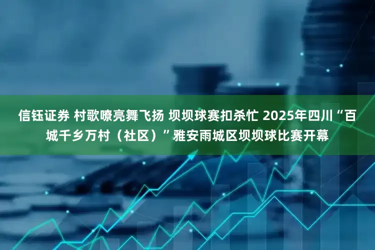 信钰证券 村歌嘹亮舞飞扬 坝坝球赛扣杀忙 2025年四川“百城千乡万村（社区）”雅安雨城区坝坝球比赛开幕