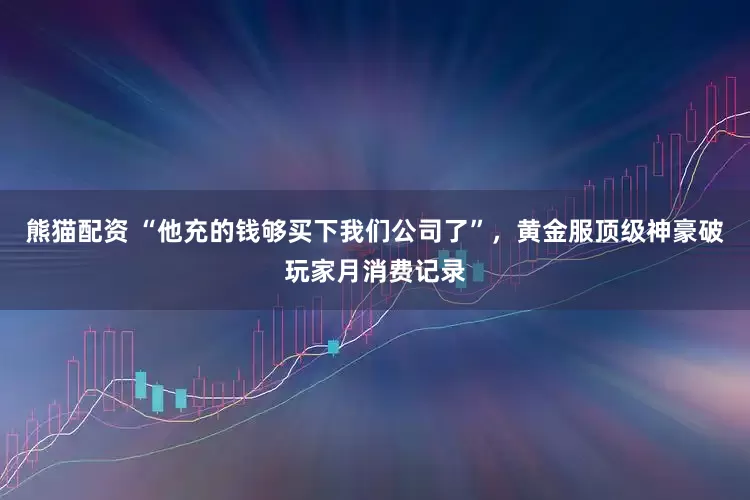 熊猫配资 “他充的钱够买下我们公司了”，黄金服顶级神豪破玩家月消费记录