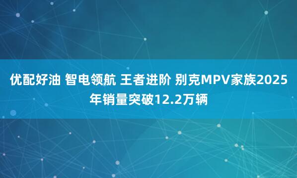 优配好油 智电领航 王者进阶 别克MPV家族2025年销量突破12.2万辆
