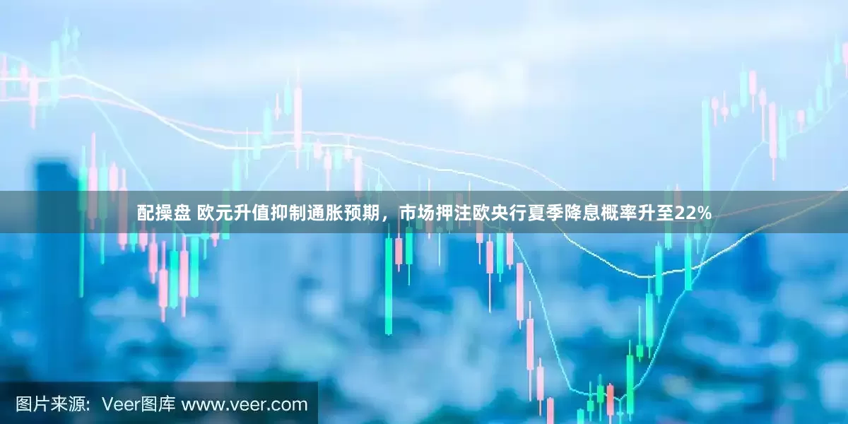 配操盘 欧元升值抑制通胀预期，市场押注欧央行夏季降息概率升至22%