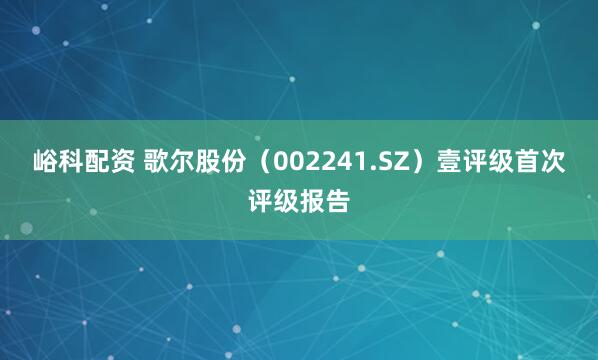峪科配资 歌尔股份（002241.SZ）壹评级首次评级报告