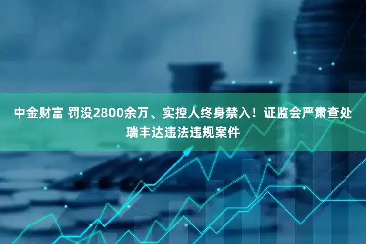 中金财富 罚没2800余万、实控人终身禁入！证监会严肃查处瑞丰达违法违规案件