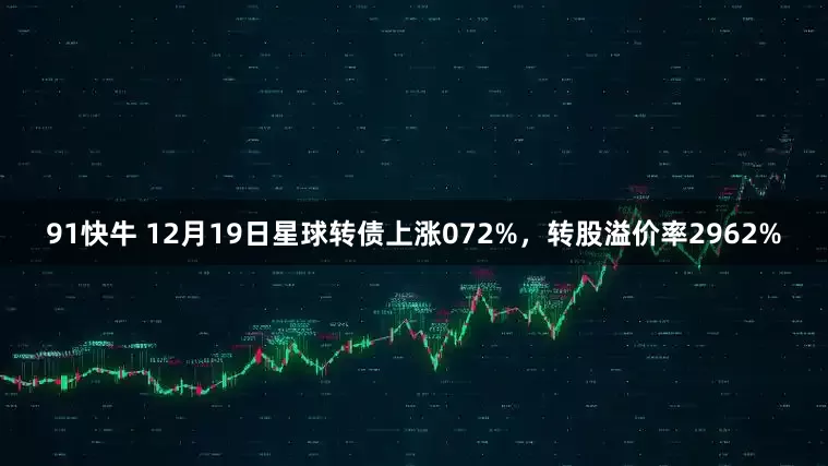 91快牛 12月19日星球转债上涨072%，转股溢价率2962%