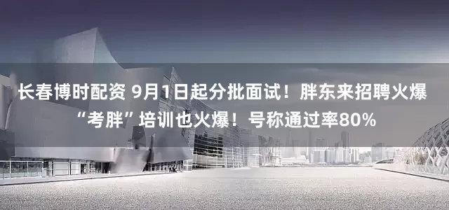 长春博时配资 9月1日起分批面试！胖东来招聘火爆 “考胖”培训也火爆！号称通过率80%