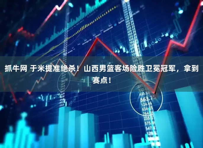 抓牛网 于米提准绝杀！山西男篮客场险胜卫冕冠军，拿到赛点！