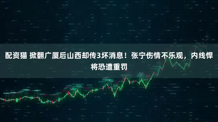 配资猫 掀翻广厦后山西却传3坏消息！张宁伤情不乐观，内线悍将恐遭重罚