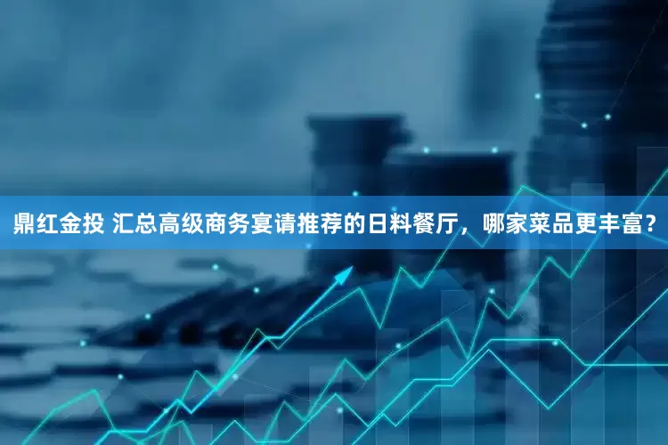 鼎红金投 汇总高级商务宴请推荐的日料餐厅，哪家菜品更丰富？