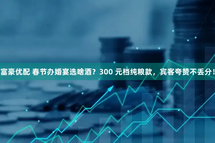富豪优配 春节办婚宴选啥酒？300 元档纯粮款，宾客夸赞不丢分！